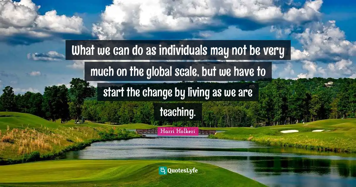 Harri Holkeri Quotes: "What we can do as individuals may not be very much on the global scale, but we have to start the change by living as we are teaching."