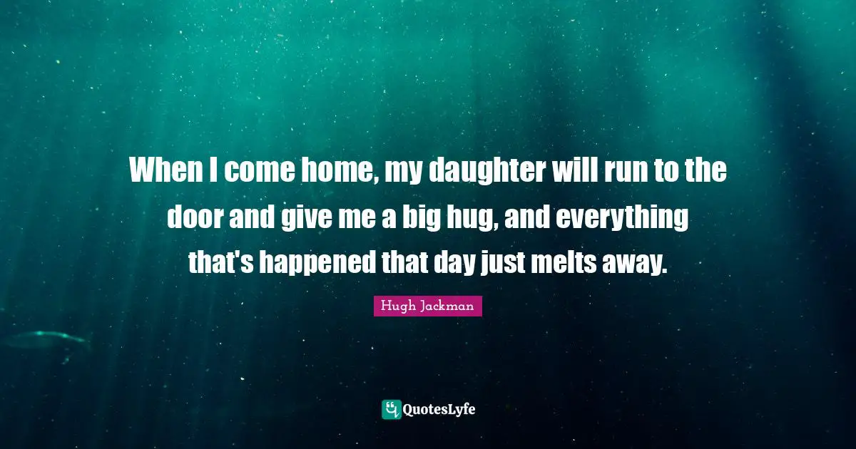 Hugh Jackman Quotes: "When I come home, my daughter will run to the door and give me a big hug, and everything that's happened that day just melts away."