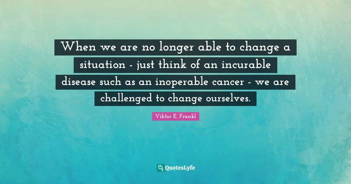 When we are no longer able to change a situation - just think of an incurable disease such as an inoperable cancer - we are challenged to change ourselves.