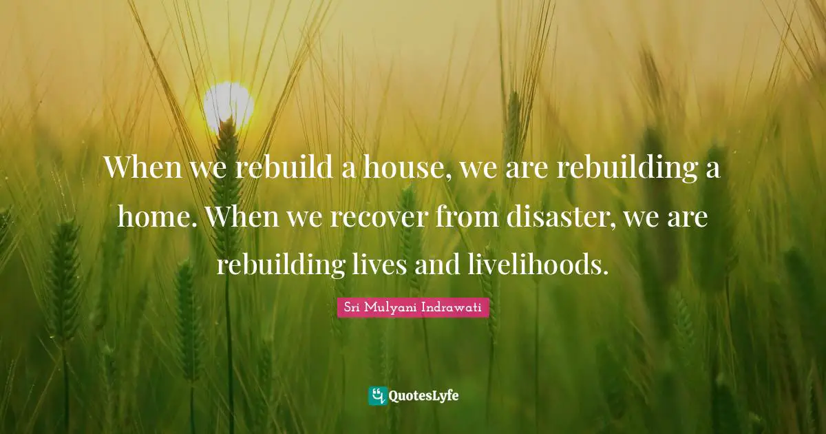 When we rebuild a house, we are rebuilding a home. When we recover from disaster, we are rebuilding lives and livelihoods.