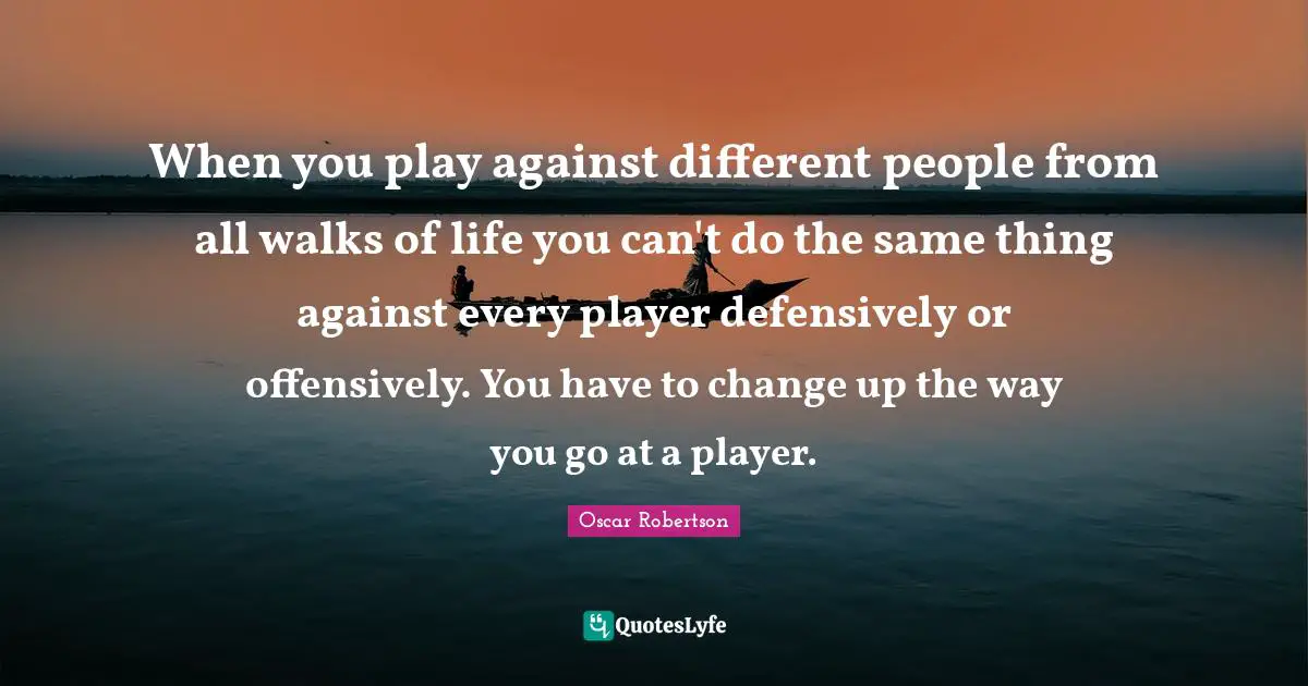 When you play against different people from all walks of life you can't do the same thing against every player defensively or offensively. You have to change up the way you go at a player.