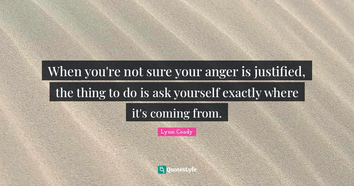 When you're not sure your anger is justified, the thing to do is ask yourself exactly where it's coming from.