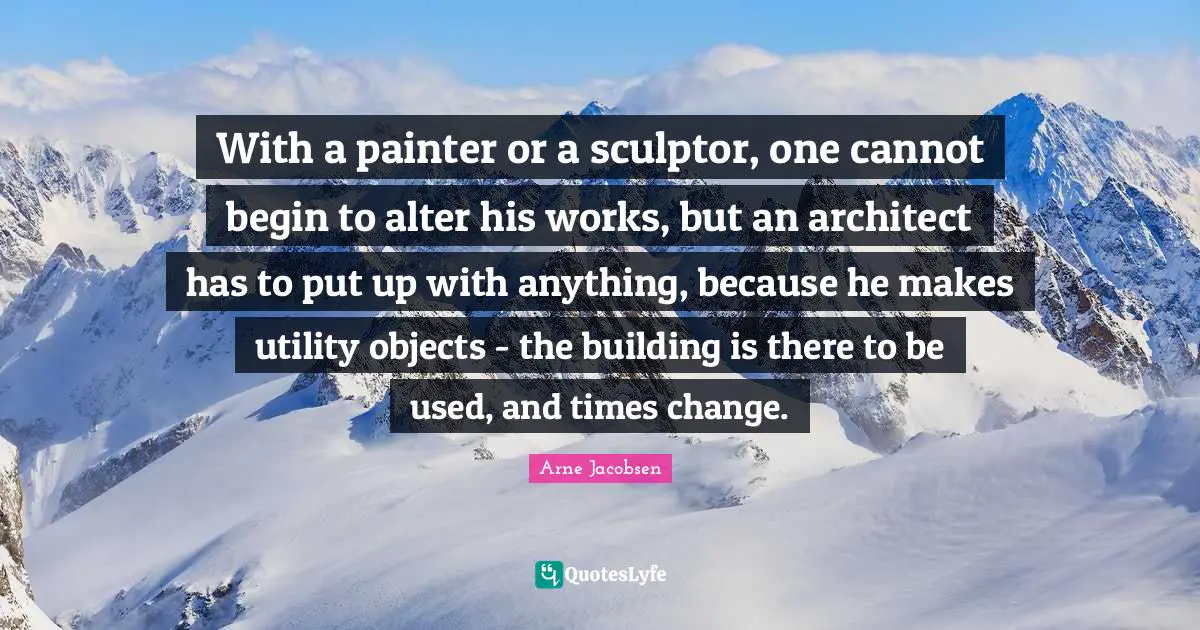 Building Up Quotes: "With a painter or a sculptor, one cannot begin to alter his works, but an architect has to put up with anything, because he makes utility objects - the building is there to be used, and times change."