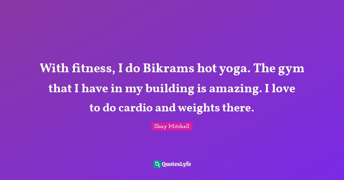 Shay Mitchell Quotes: "With fitness, I do Bikrams hot yoga. The gym that I have in my building is amazing. I love to do cardio and weights there."
