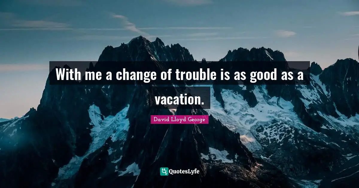 With me a change of trouble is as good as a vacation.