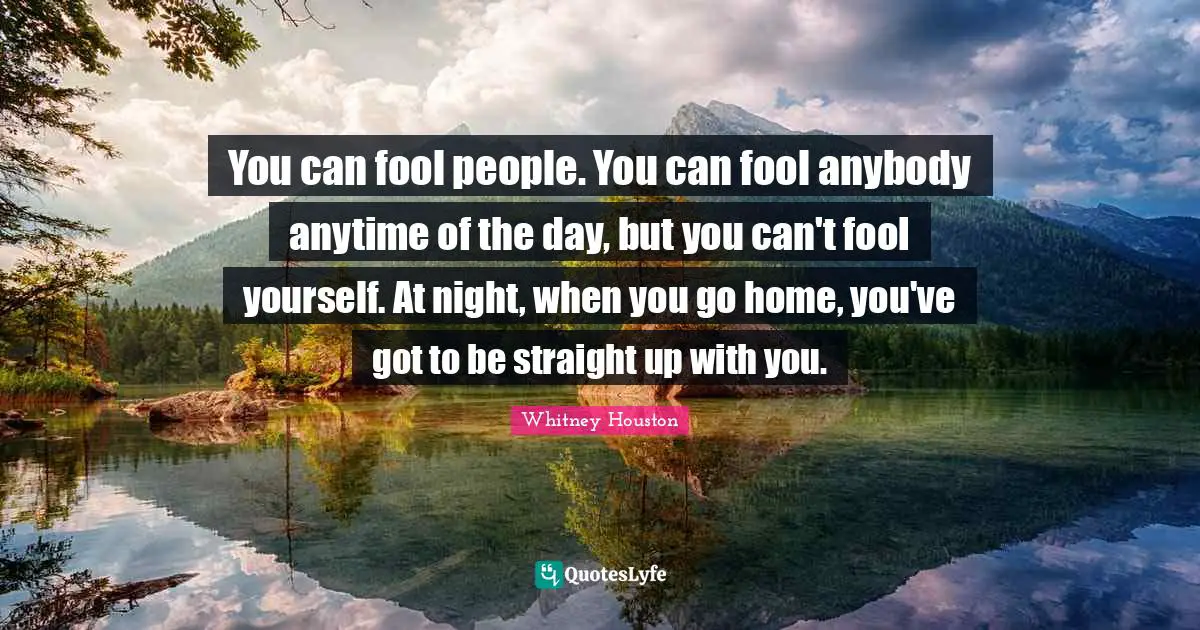 You can fool people. You can fool anybody anytime of the day, but you can't fool yourself. At night, when you go home, you've got to be straight up with you.