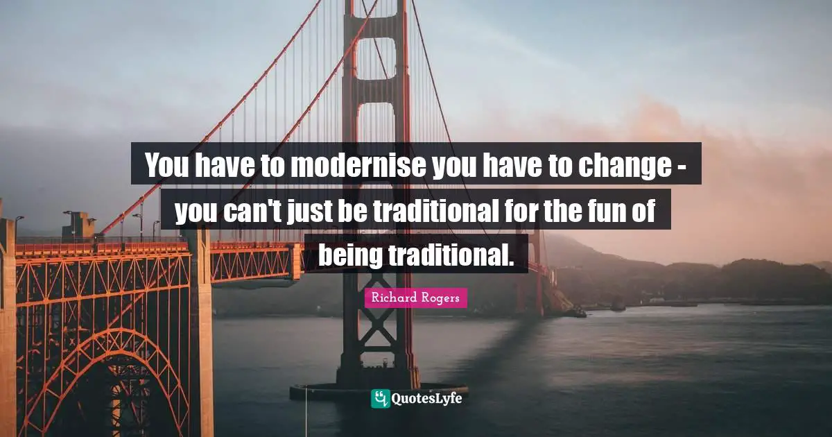 Richard Rogers Quotes: "You have to modernise you have to change - you can't just be traditional for the fun of being traditional."