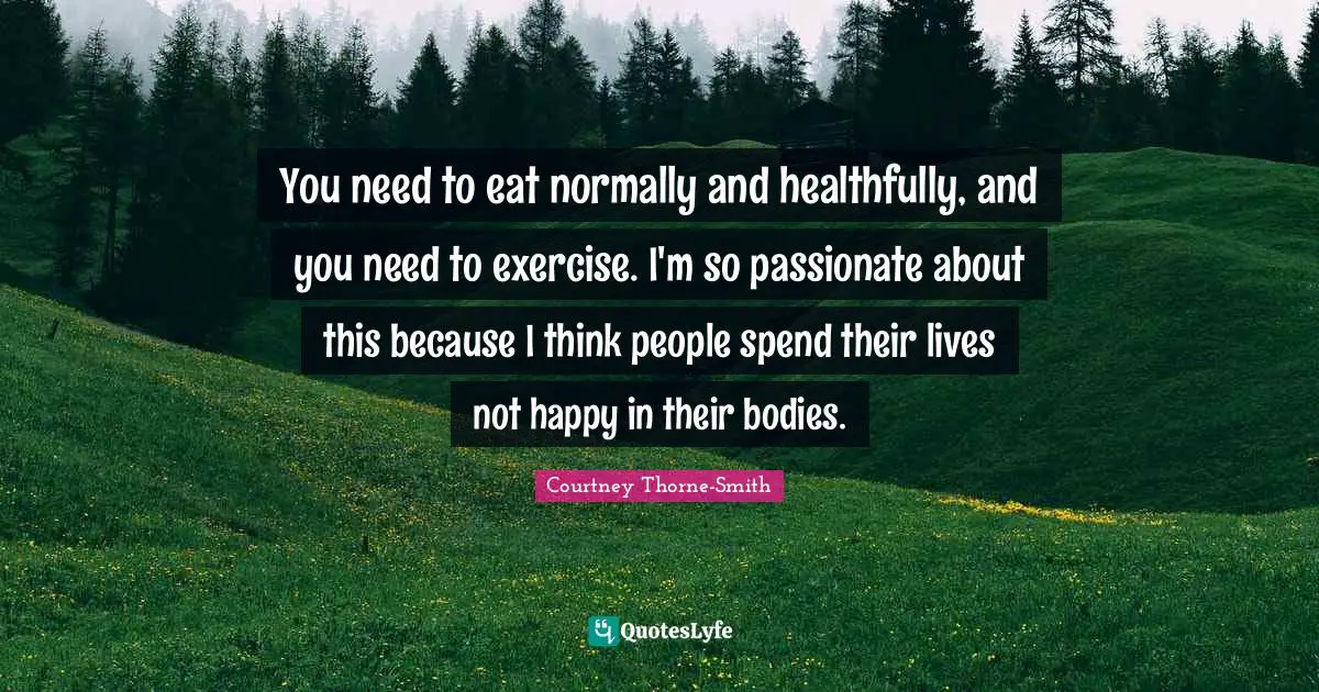 You need to eat normally and healthfully, and you need to exercise. I'm so passionate about this because I think people spend their lives not happy in their bodies.
