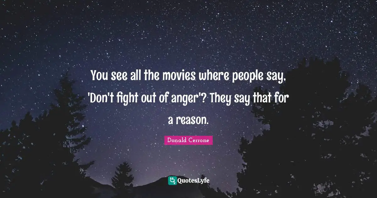 You see all the movies where people say, 'Don't fight out of anger'? They say that for a reason.
