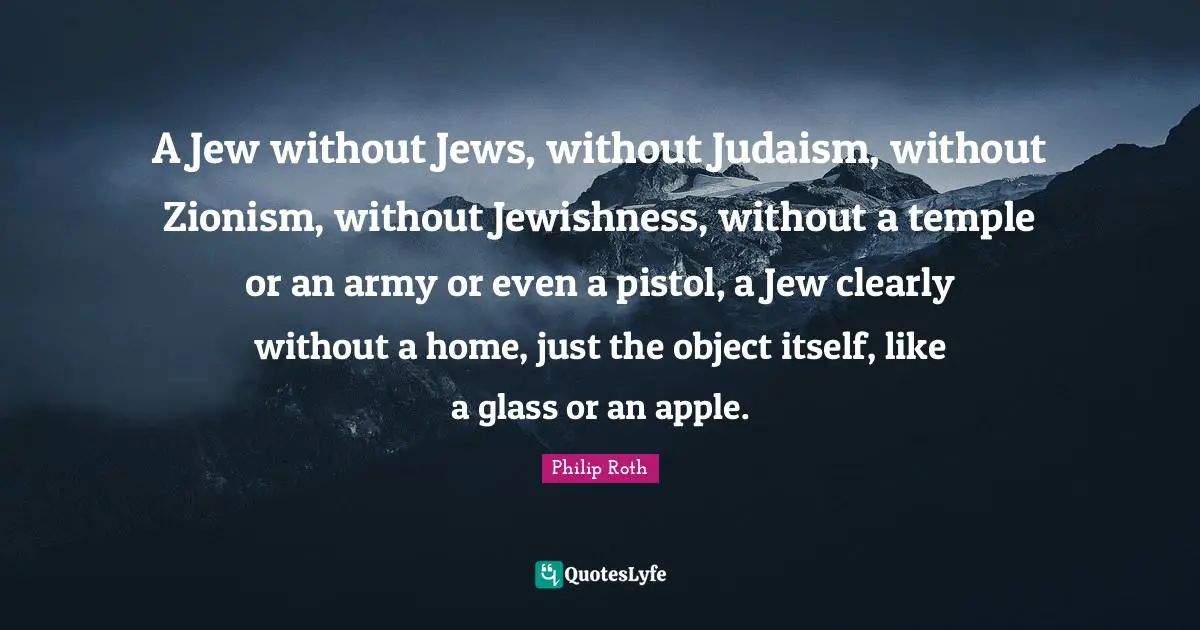A Jew without Jews, without Judaism, without Zionism, without Jewishness, without a temple or an army or even a pistol, a Jew clearly without a home, just the object itself, like a glass or an apple.