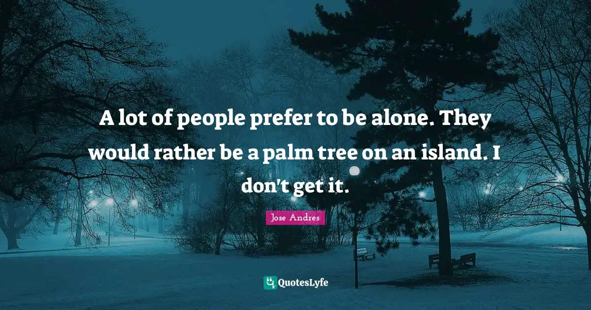 A lot of people prefer to be alone. They would rather be a palm tree on an island. I don't get it.