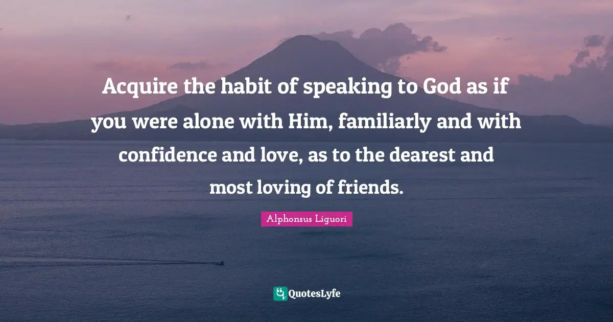 Acquire the habit of speaking to God as if you were alone with Him, familiarly and with confidence and love, as to the dearest and most loving of friends.