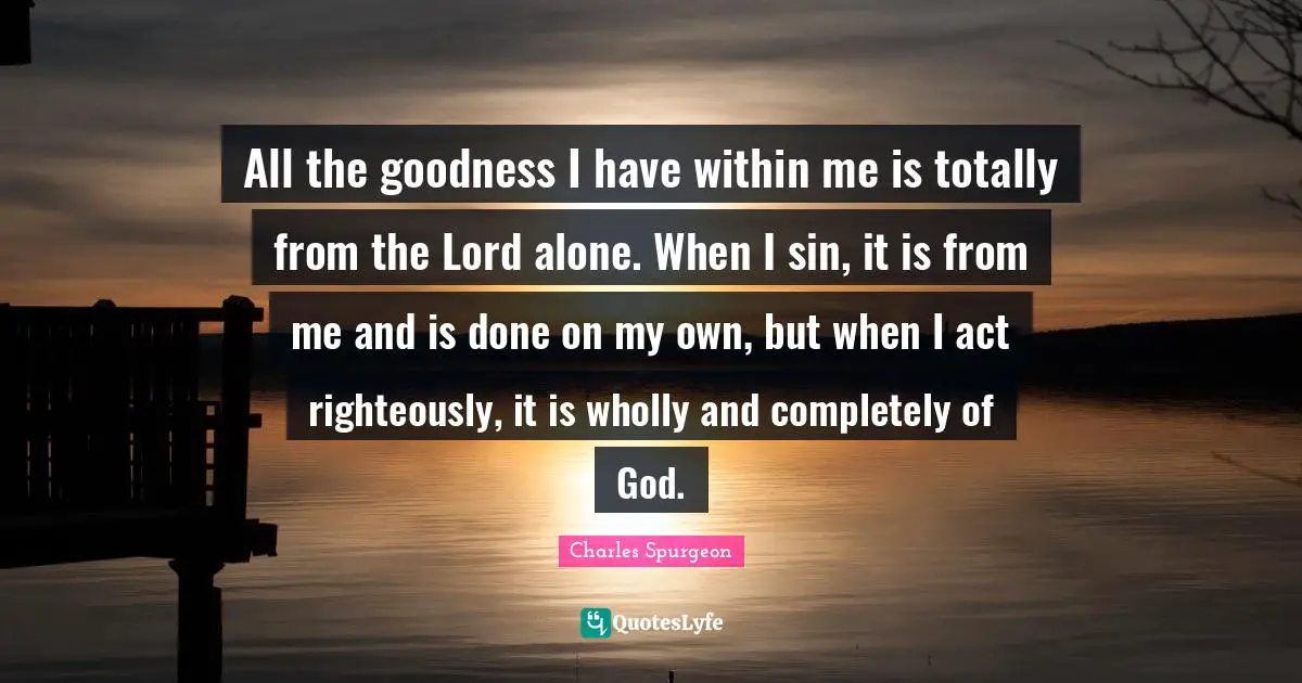 All the goodness I have within me is totally from the Lord alone. When I sin, it is from me and is done on my own, but when I act righteously, it is wholly and completely of God.