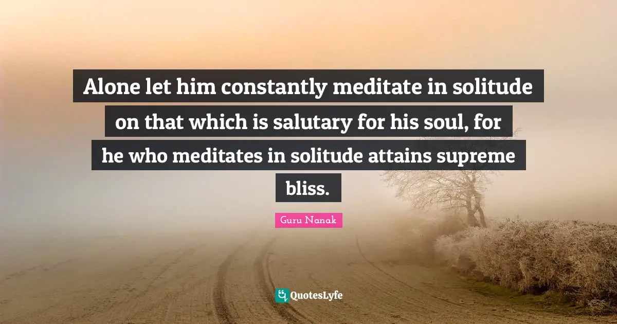 Alone let him constantly meditate in solitude on that which is salutary for his soul, for he who meditates in solitude attains supreme bliss.
