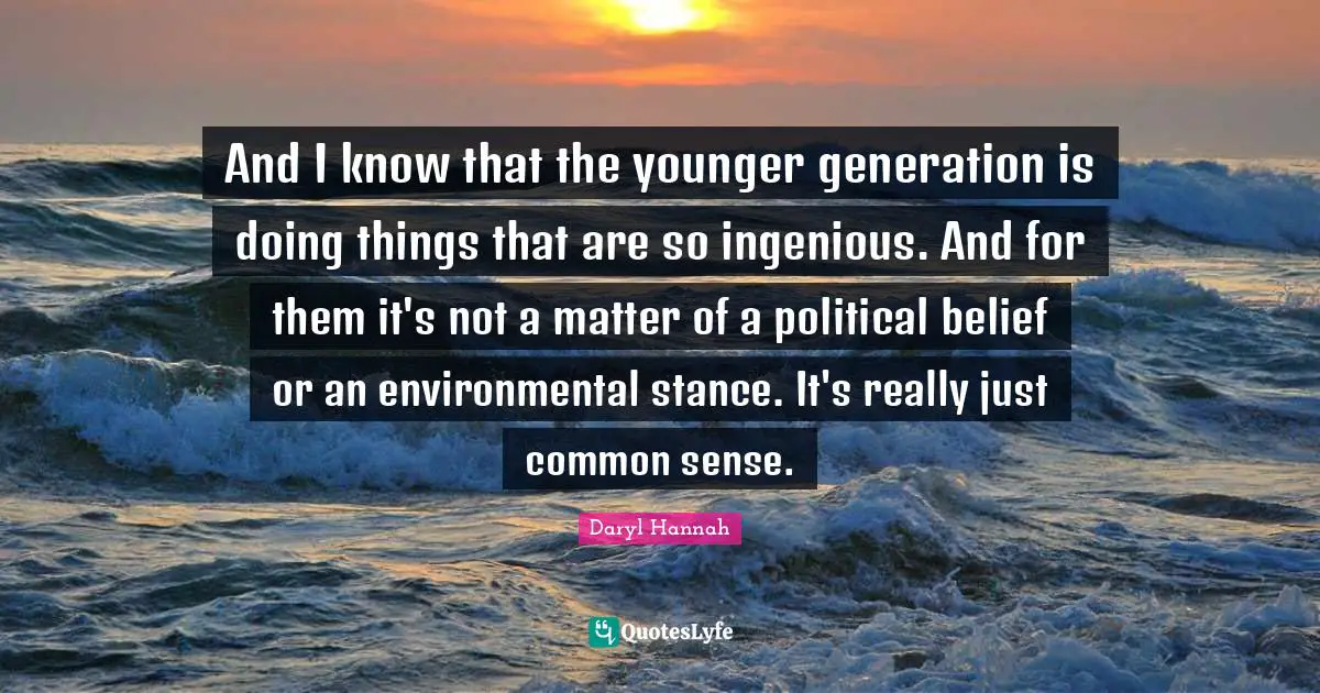 And I know that the younger generation is doing things that are so ingenious. And for them it's not a matter of a political belief or an environmental stance. It's really just common sense.