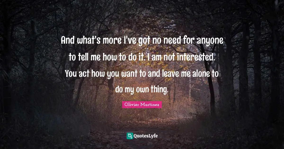And what's more I've got no need for anyone to tell me how to do it. I am not interested. You act how you want to and leave me alone to do my own thing.