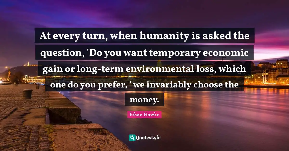 At every turn, when humanity is asked the question, 'Do you want temporary economic gain or long-term environmental loss, which one do you prefer, ' we invariably choose the money.