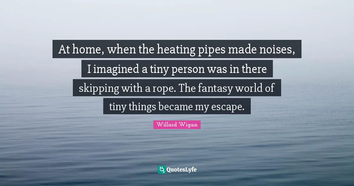 At home, when the heating pipes made noises, I imagined a tiny person was in there skipping with a rope. The fantasy world of tiny things became my escape.