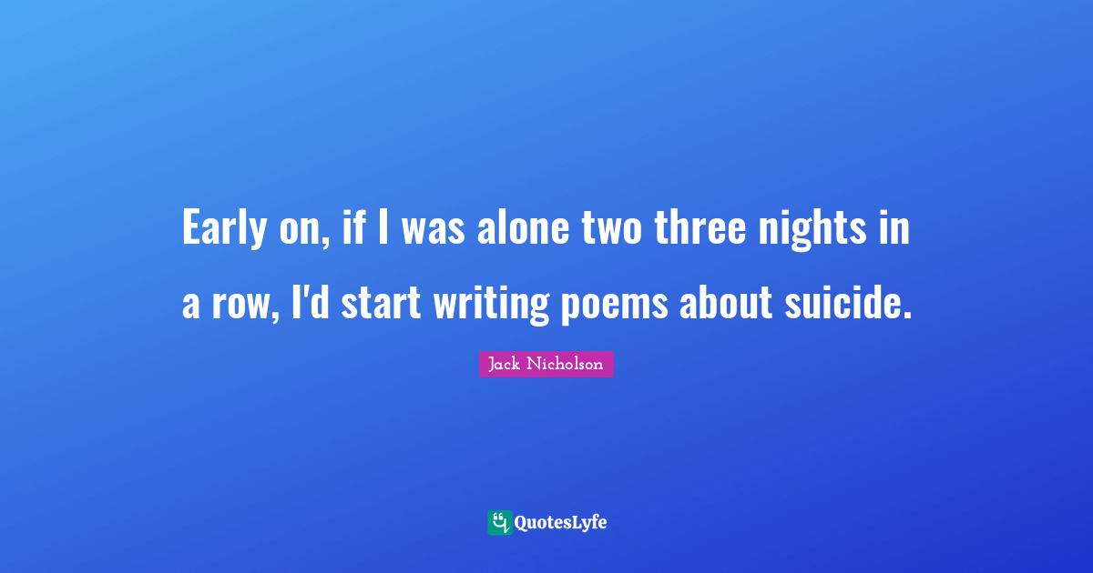 Early on, if I was alone two three nights in a row, I'd start writing poems about suicide.