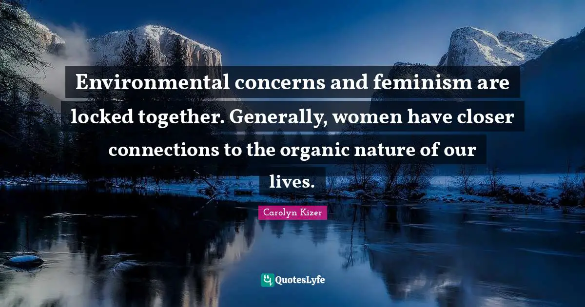 Environmental concerns and feminism are locked together. Generally, women have closer connections to the organic nature of our lives.