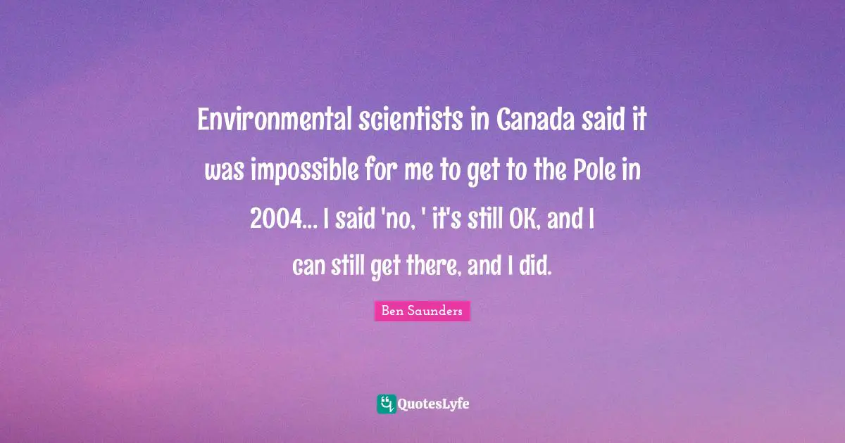 Environmental scientists in Canada said it was impossible for me to get to the Pole in 2004... I said 'no, ' it's still OK, and I can still get there, and I did.