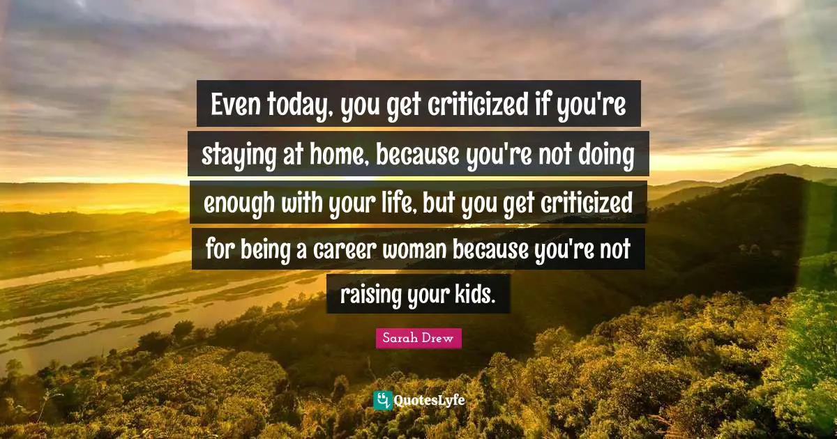 Even today, you get criticized if you're staying at home, because you're not doing enough with your life, but you get criticized for being a career woman because you're not raising your kids.