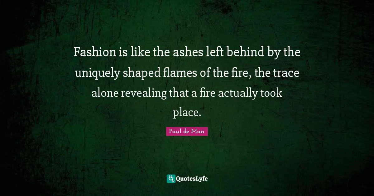 Fashion is like the ashes left behind by the uniquely shaped flames of the fire, the trace alone revealing that a fire actually took place.