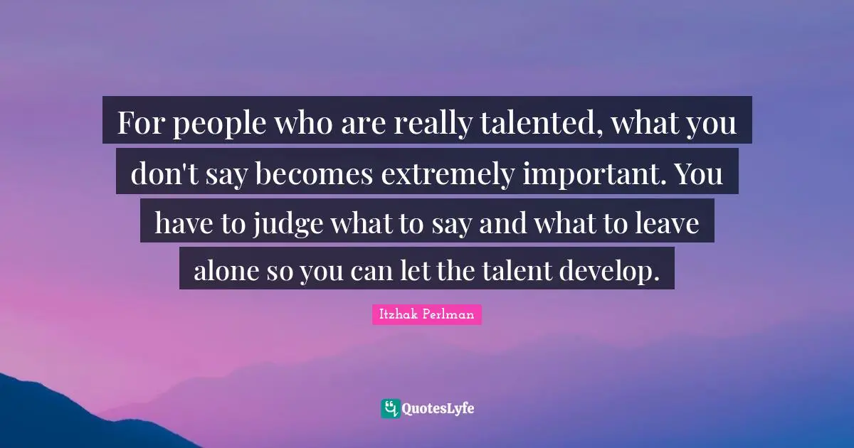 Itzhak Perlman Quotes: "For people who are really talented, what you don't say becomes extremely important. You have to judge what to say and what to leave alone so you can let the talent develop."