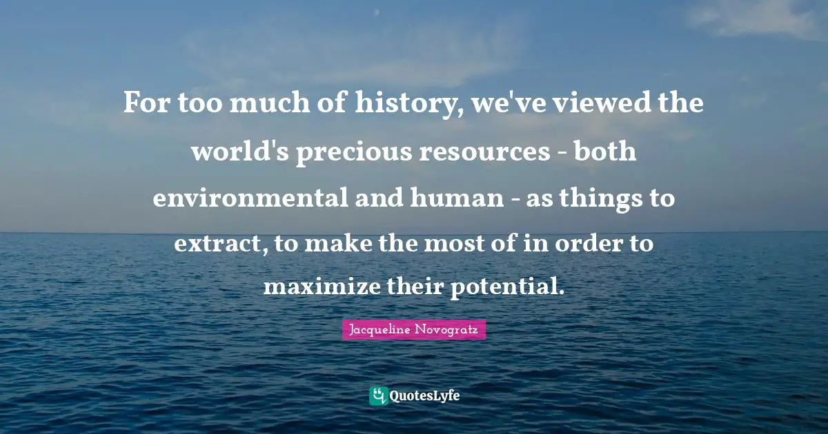 For too much of history, we've viewed the world's precious resources - both environmental and human - as things to extract, to make the most of in order to maximize their potential.
