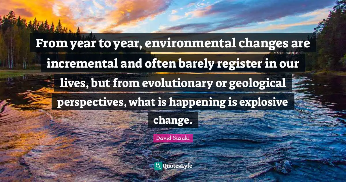 David Suzuki Quotes: "From year to year, environmental changes are incremental and often barely register in our lives, but from evolutionary or geological perspectives, what is happening is explosive change."