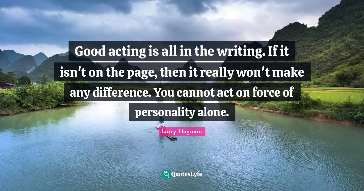Good acting is all in the writing. If it isn't on the page, then it really won't make any difference. You cannot act on force of personality alone.
