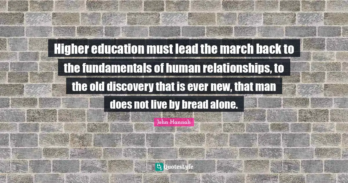 Higher education must lead the march back to the fundamentals of human relationships, to the old discovery that is ever new, that man does not live by bread alone.