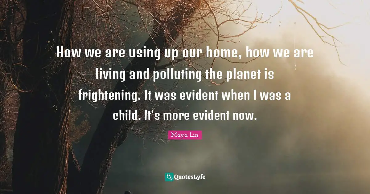 How we are using up our home, how we are living and polluting the planet is frightening. It was evident when I was a child. It's more evident now.