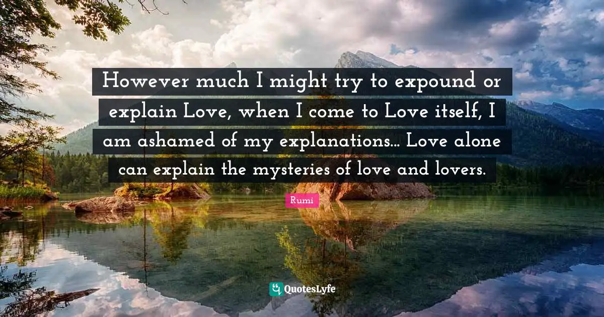 However much I might try to expound or explain Love, when I come to Love itself, I am ashamed of my explanations... Love alone can explain the mysteries of love and lovers.