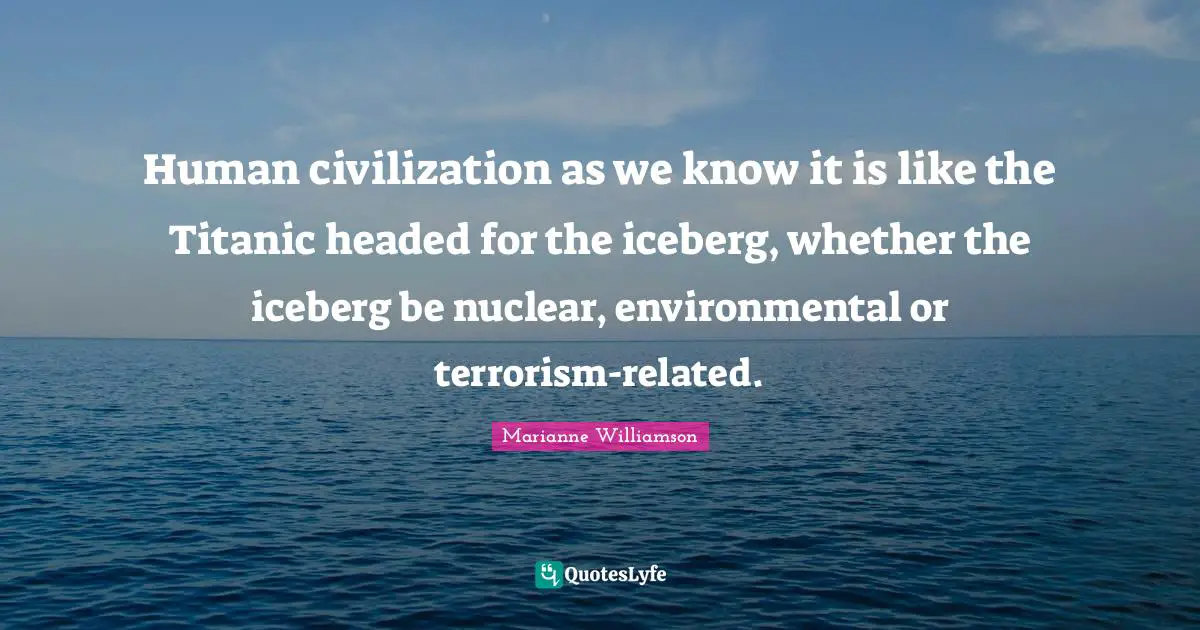 Human civilization as we know it is like the Titanic headed for the iceberg, whether the iceberg be nuclear, environmental or terrorism-related.