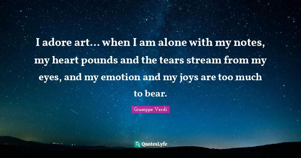 I adore art... when I am alone with my notes, my heart pounds and the tears stream from my eyes, and my emotion and my joys are too much to bear.