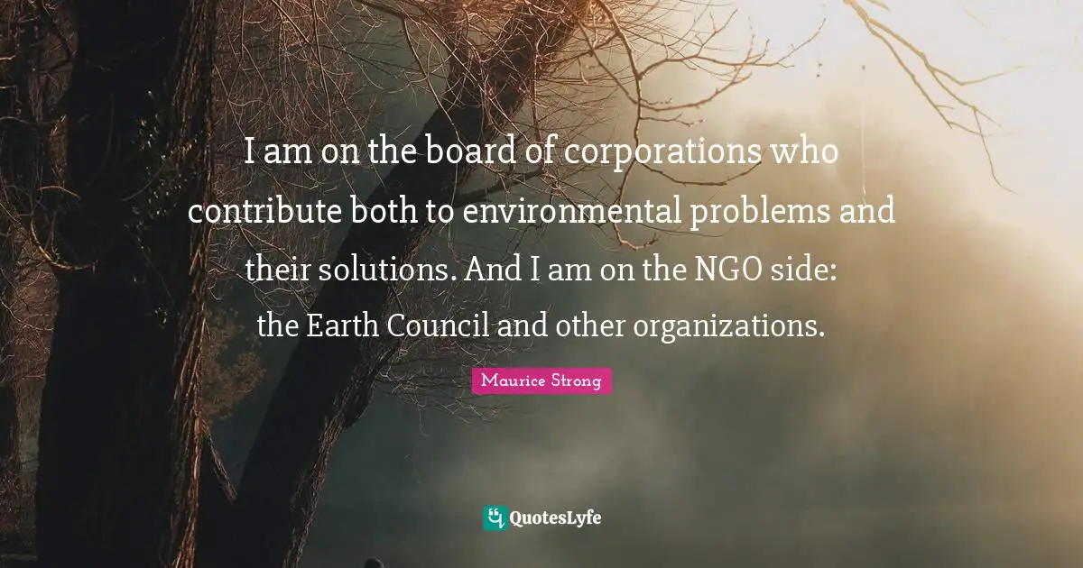 Maurice Strong Quotes: "I am on the board of corporations who contribute both to environmental problems and their solutions. And I am on the NGO side: the Earth Council and other organizations."