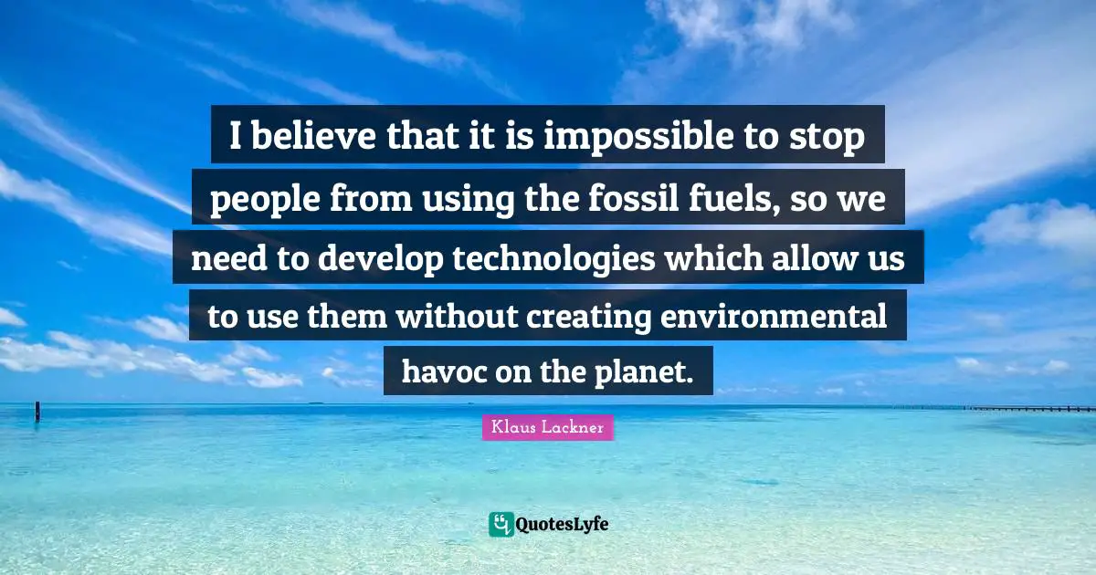 I believe that it is impossible to stop people from using the fossil fuels, so we need to develop technologies which allow us to use them without creating environmental havoc on the planet.