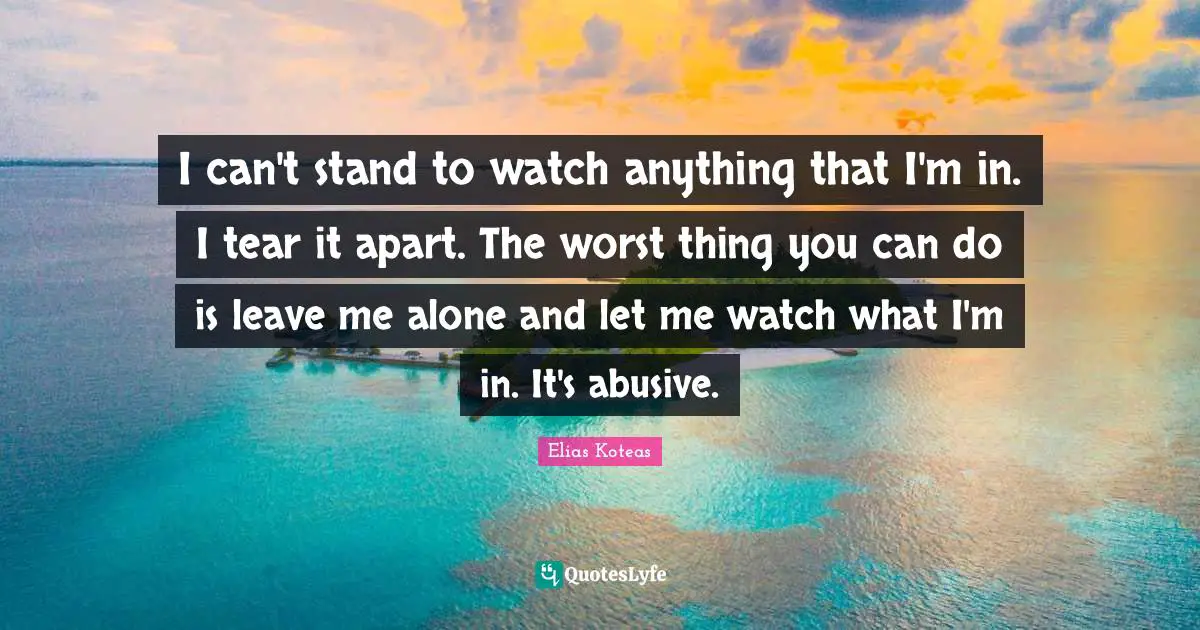 I can't stand to watch anything that I'm in. I tear it apart. The worst thing you can do is leave me alone and let me watch what I'm in. It's abusive.