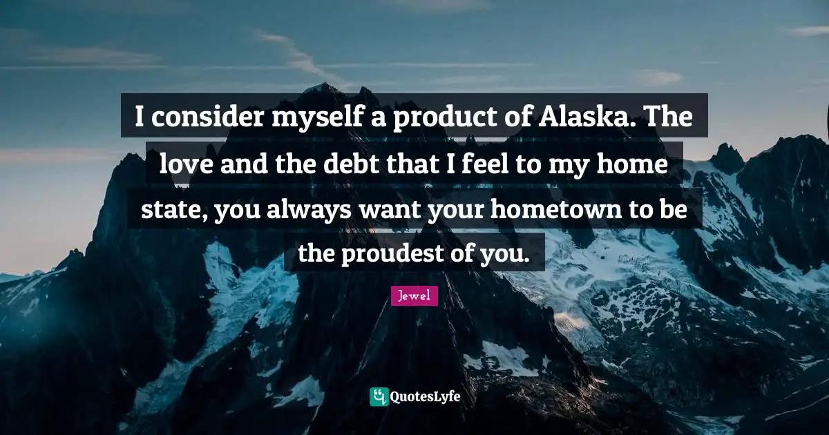 I consider myself a product of Alaska. The love and the debt that I feel to my home state, you always want your hometown to be the proudest of you.