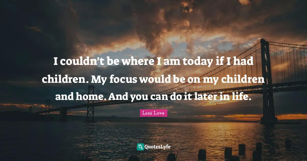 I couldn't be where I am today if I had children. My focus would be on my children and home. And you can do it later in life.