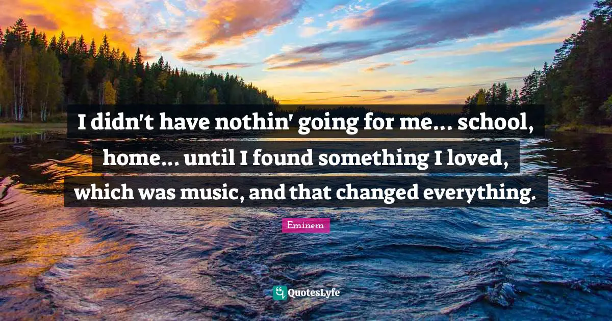 I didn't have nothin' going for me... school, home... until I found something I loved, which was music, and that changed everything.