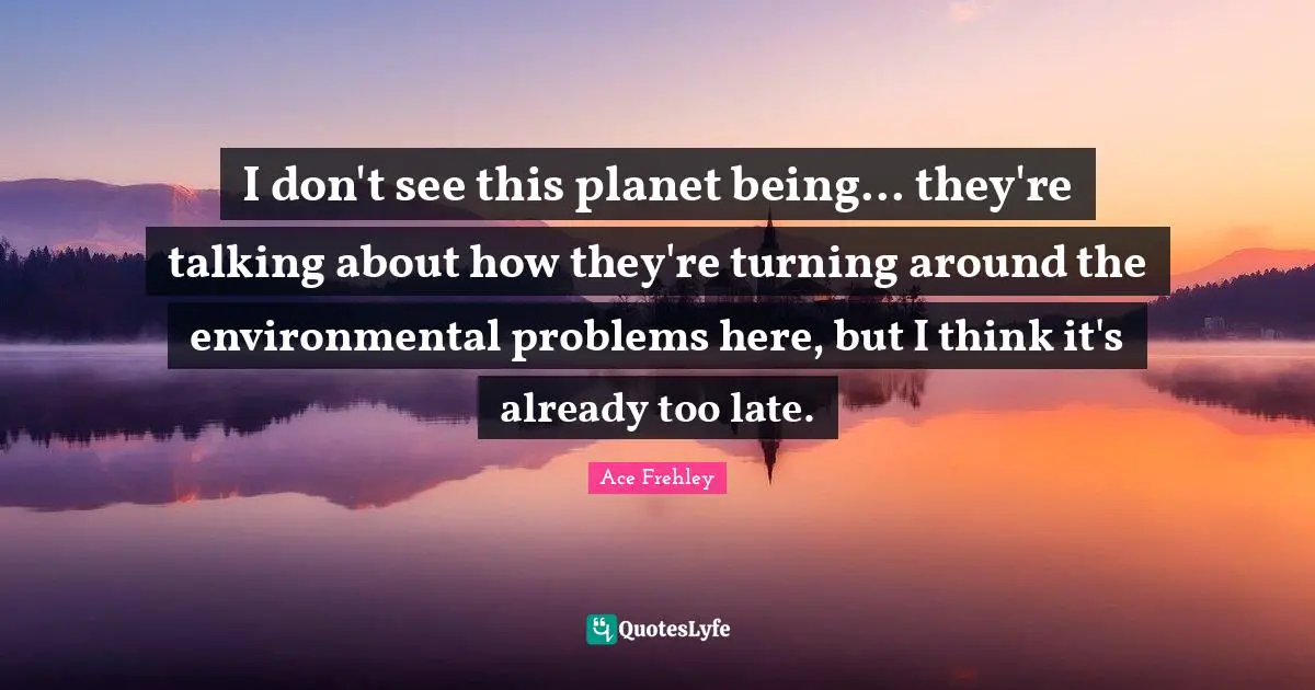 I don't see this planet being... they're talking about how they're turning around the environmental problems here, but I think it's already too late.