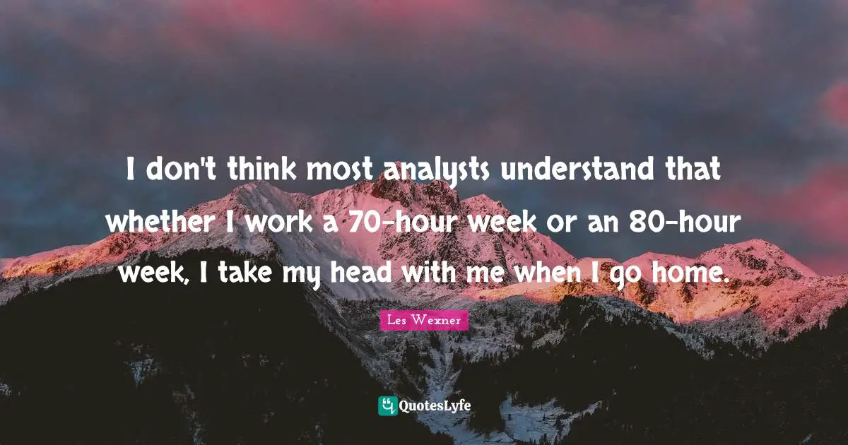 I don't think most analysts understand that whether I work a 70-hour week or an 80-hour week, I take my head with me when I go home.