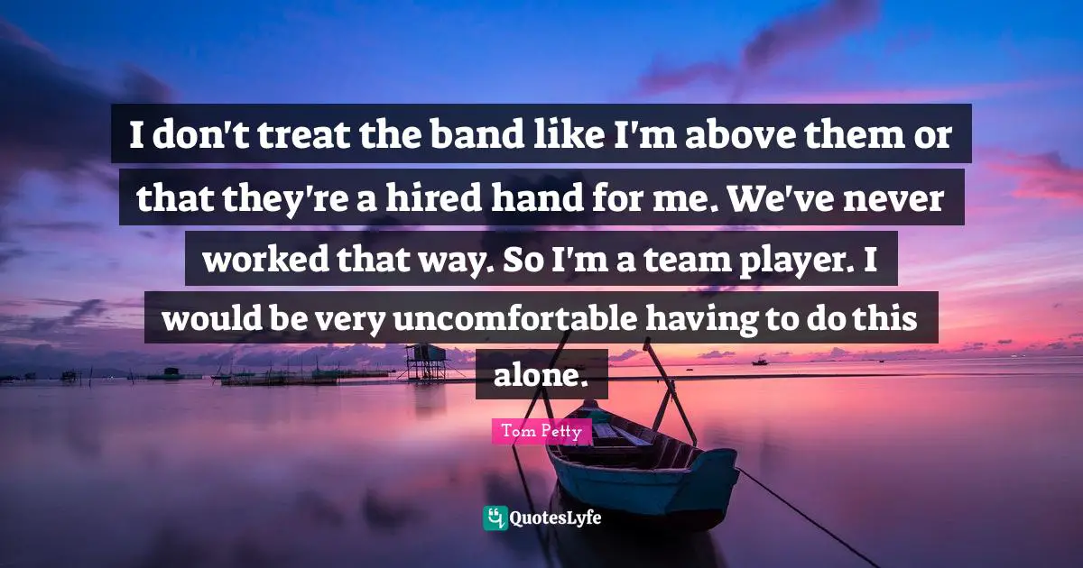 Tom Petty Quotes: "I don't treat the band like I'm above them or that they're a hired hand for me. We've never worked that way. So I'm a team player. I would be very uncomfortable having to do this alone."