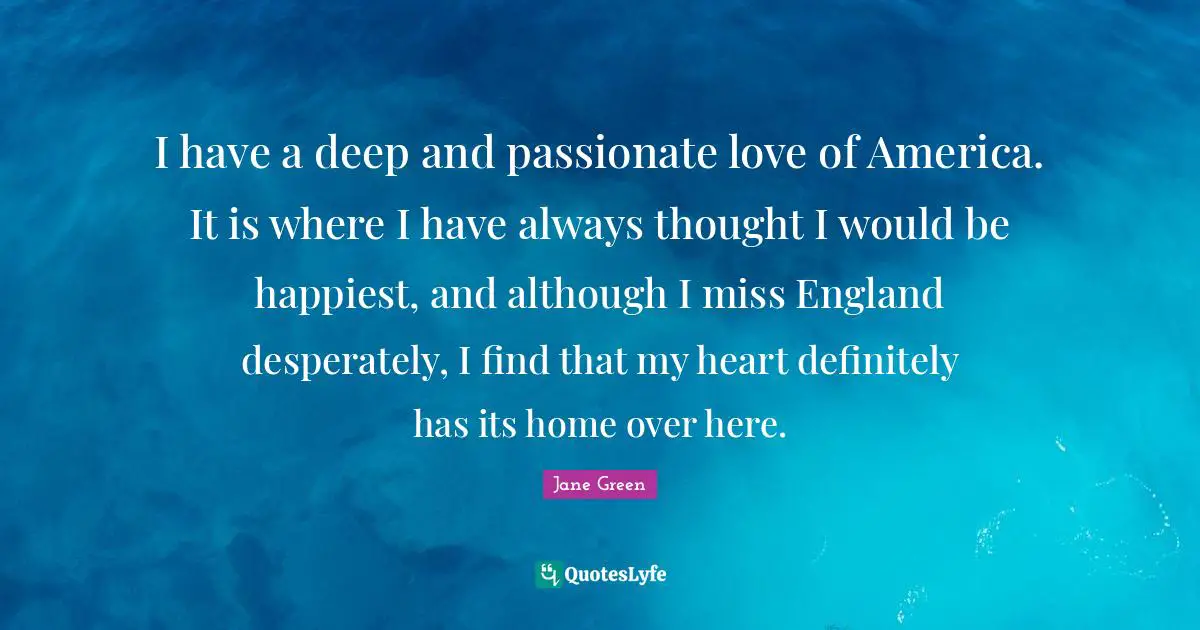 Deep Affection Quotes: "I have a deep and passionate love of America. It is where I have always thought I would be happiest, and although I miss England desperately, I find that my heart definitely has its home over here."