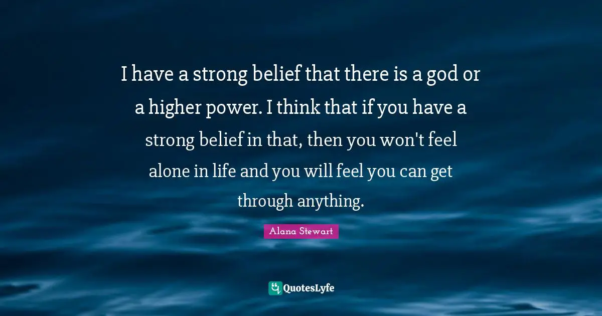 I have a strong belief that there is a god or a higher power. I think that if you have a strong belief in that, then you won't feel alone in life and you will feel you can get through anything.