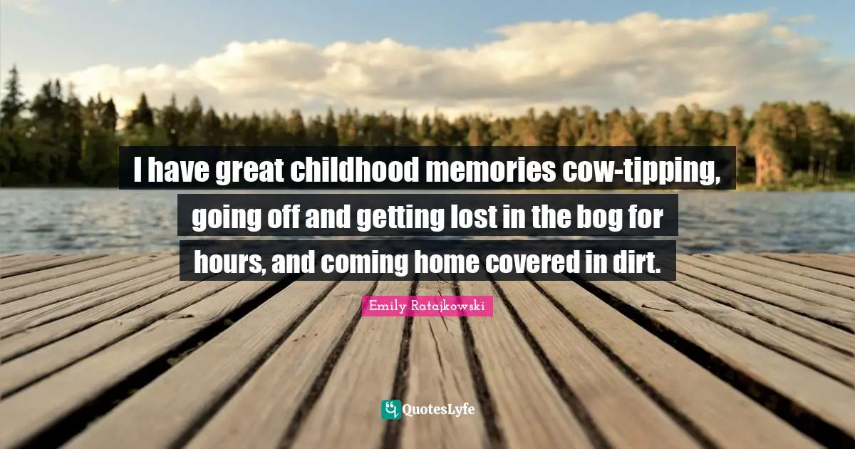 I have great childhood memories cow-tipping, going off and getting lost in the bog for hours, and coming home covered in dirt.