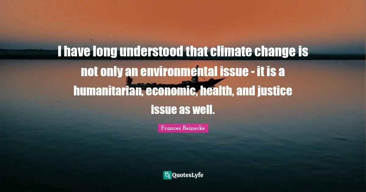 I have long understood that climate change is not only an environmental issue - it is a humanitarian, economic, health, and justice issue as well.