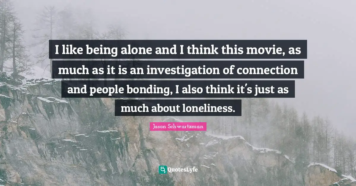 I like being alone and I think this movie, as much as it is an investigation of connection and people bonding, I also think it's just as much about loneliness.